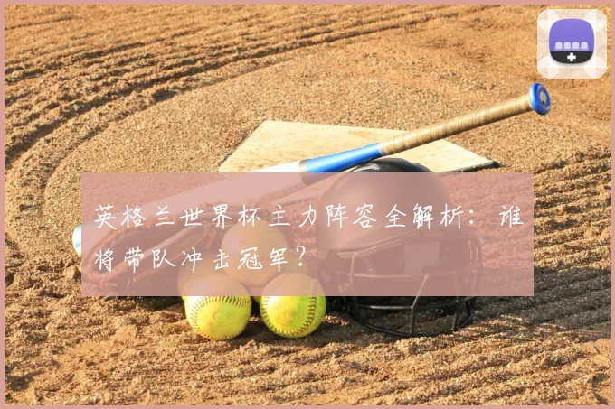 英格兰世界杯主力阵容全解析：谁将带队冲击冠军？